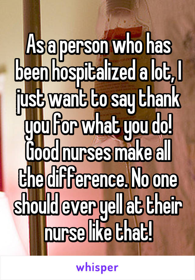 As a person who has been hospitalized a lot, I just want to say thank you for what you do! Good nurses make all the difference. No one should ever yell at their nurse like that!