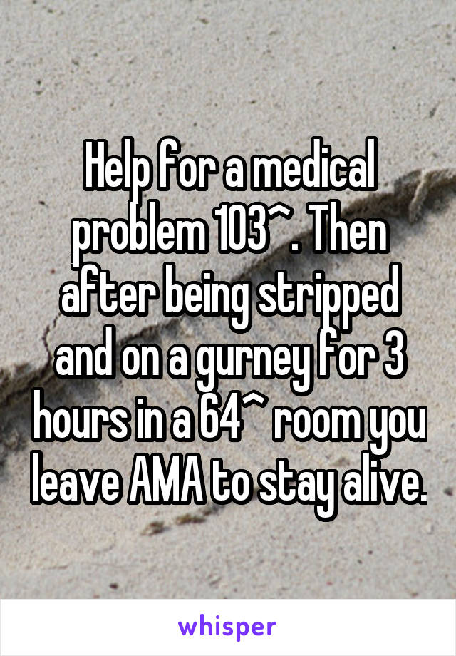 Help for a medical problem 103^. Then after being stripped and on a gurney for 3 hours in a 64^ room you leave AMA to stay alive.