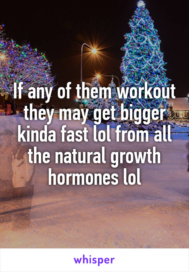 If any of them workout they may get bigger kinda fast lol from all the natural growth hormones lol