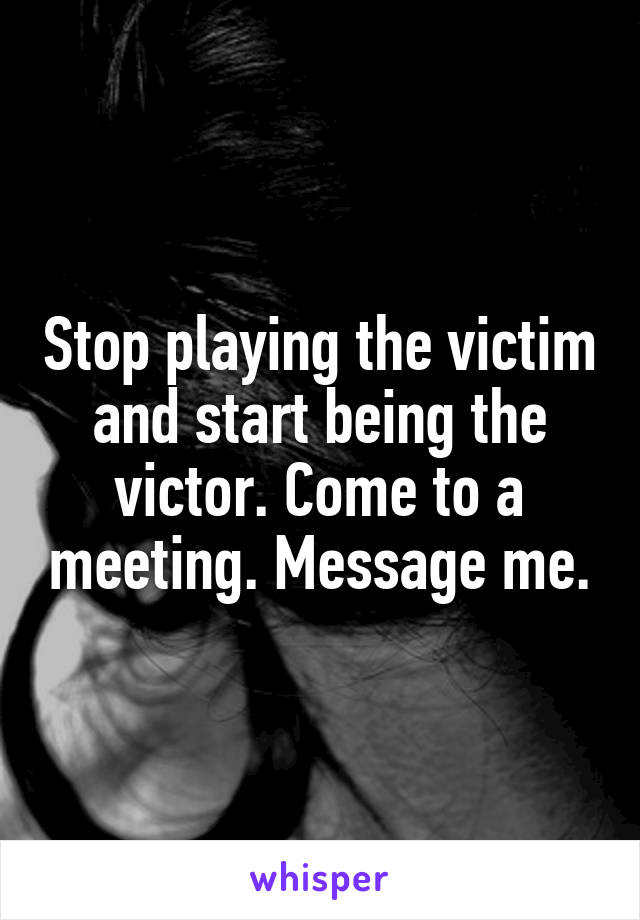 Stop playing the victim and start being the victor. Come to a meeting. Message me.