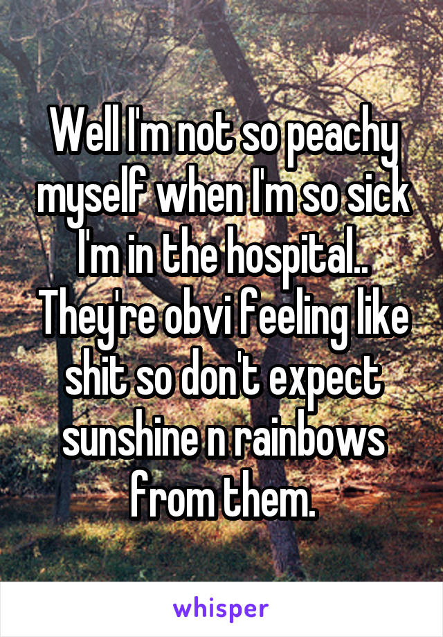 Well I'm not so peachy myself when I'm so sick I'm in the hospital.. They're obvi feeling like shit so don't expect sunshine n rainbows from them.