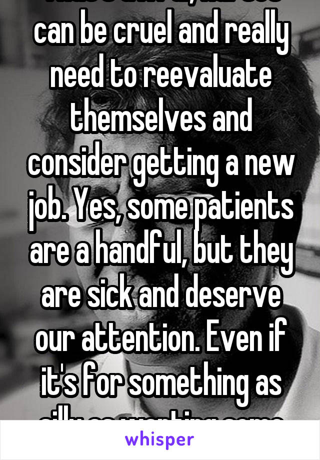 That's awful, nurses can be cruel and really need to reevaluate themselves and consider getting a new job. Yes, some patients are a handful, but they are sick and deserve our attention. Even if it's for something as silly as wanting some ice cream. 