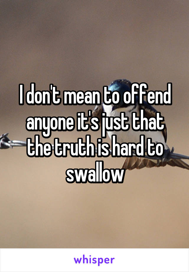 I don't mean to offend anyone it's just that the truth is hard to swallow