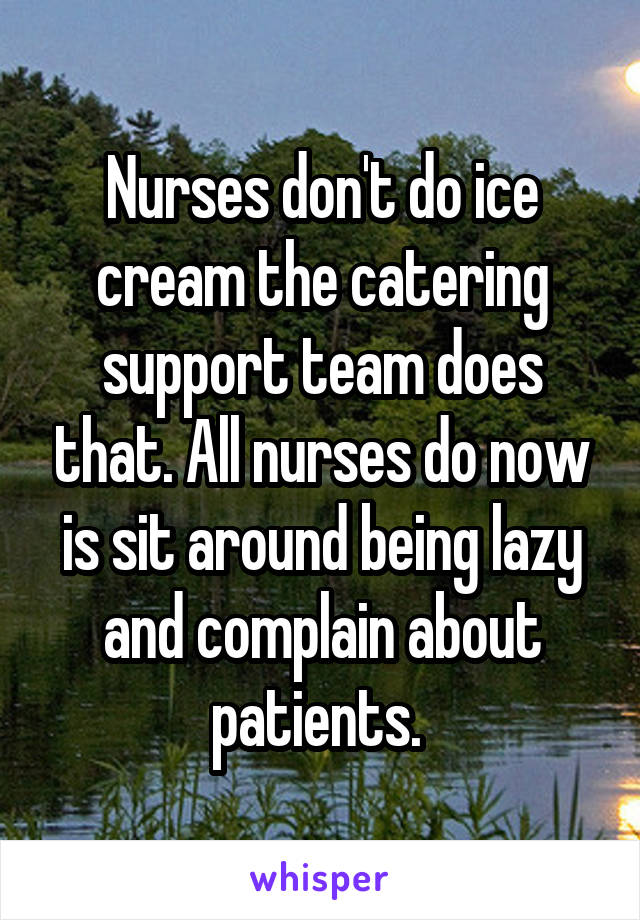Nurses don't do ice cream the catering support team does that. All nurses do now is sit around being lazy and complain about patients. 