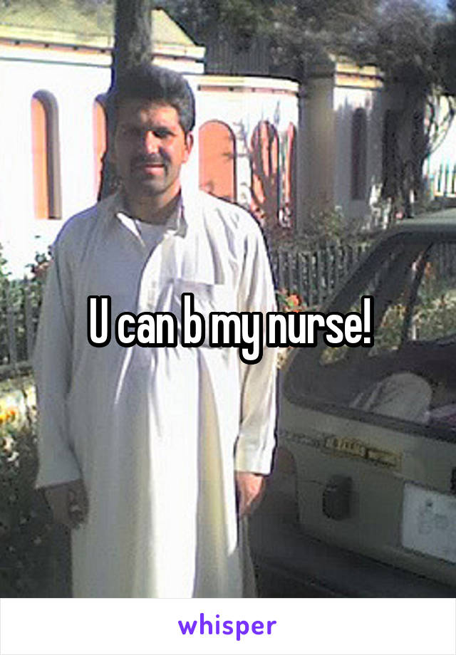 U can b my nurse!