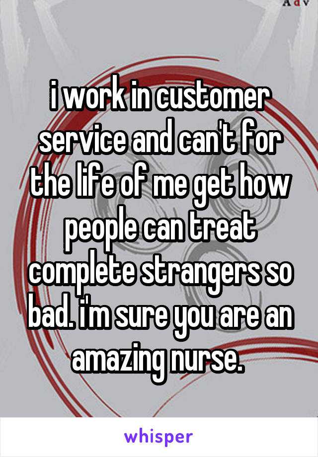 i work in customer service and can't for the life of me get how people can treat complete strangers so bad. i'm sure you are an amazing nurse. 