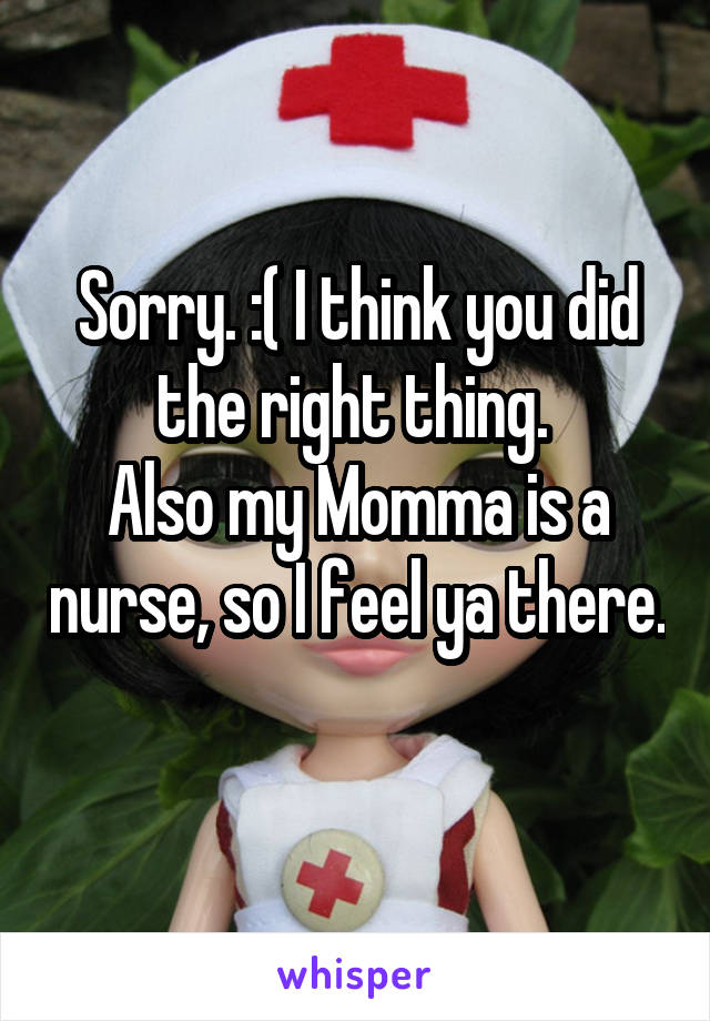 Sorry. :( I think you did the right thing. 
Also my Momma is a nurse, so I feel ya there. 