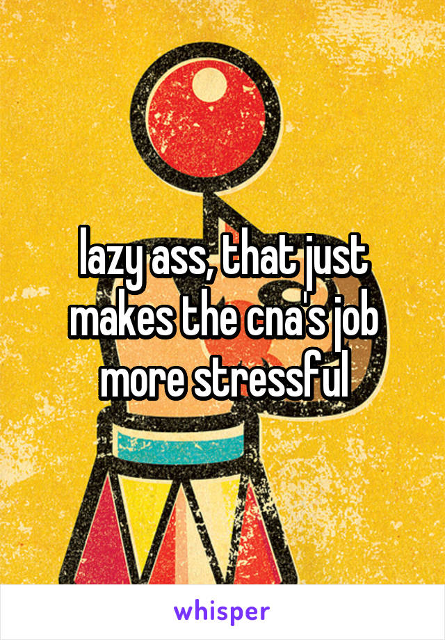 lazy ass, that just makes the cna's job more stressful