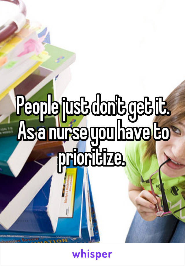 People just don't get it. As a nurse you have to prioritize. 