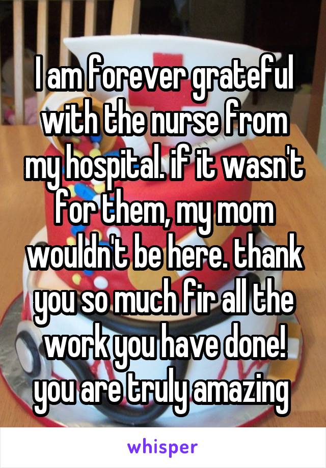 I am forever grateful with the nurse from my hospital. if it wasn't for them, my mom wouldn't be here. thank you so much fir all the work you have done! you are truly amazing 