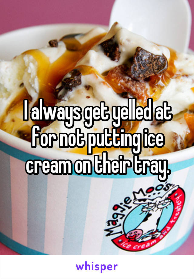 I always get yelled at for not putting ice cream on their tray.