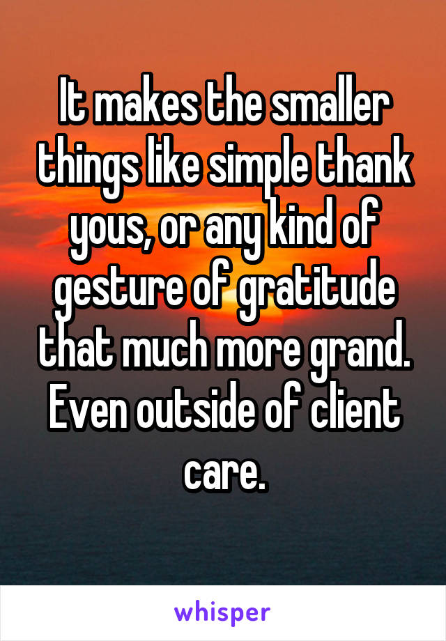 It makes the smaller things like simple thank yous, or any kind of gesture of gratitude that much more grand. Even outside of client care.
