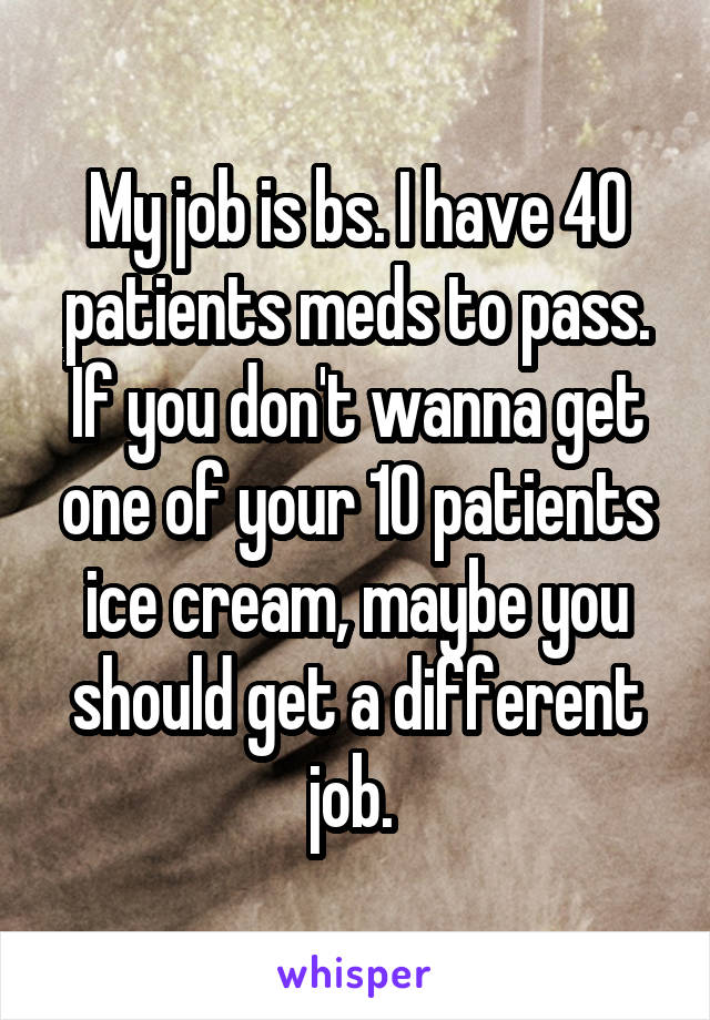 My job is bs. I have 40 patients meds to pass. If you don't wanna get one of your 10 patients ice cream, maybe you should get a different job. 