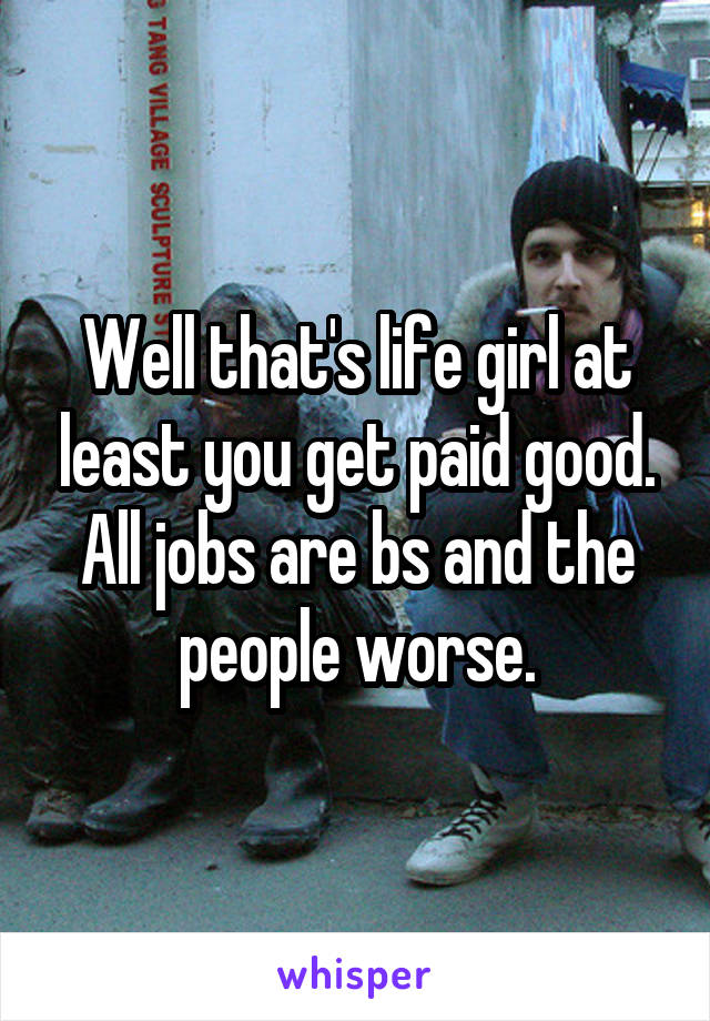 Well that's life girl at least you get paid good. All jobs are bs and the people worse.