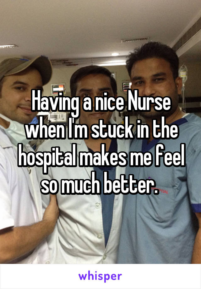Having a nice Nurse when I'm stuck in the hospital makes me feel so much better. 