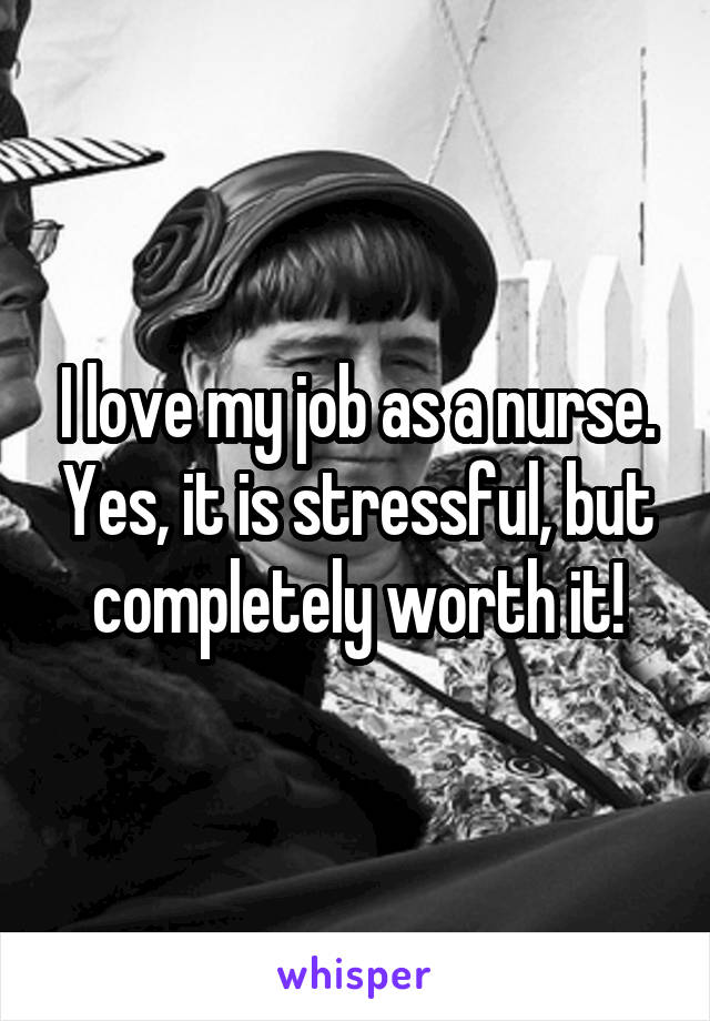 I love my job as a nurse. Yes, it is stressful, but completely worth it!