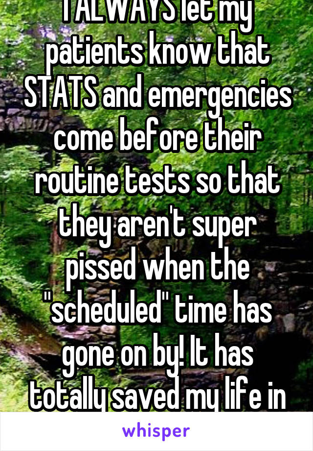 I ALWAYS let my patients know that STATS and emergencies come before their routine tests so that they aren't super pissed when the "scheduled" time has gone on by! It has totally saved my life in many situations!