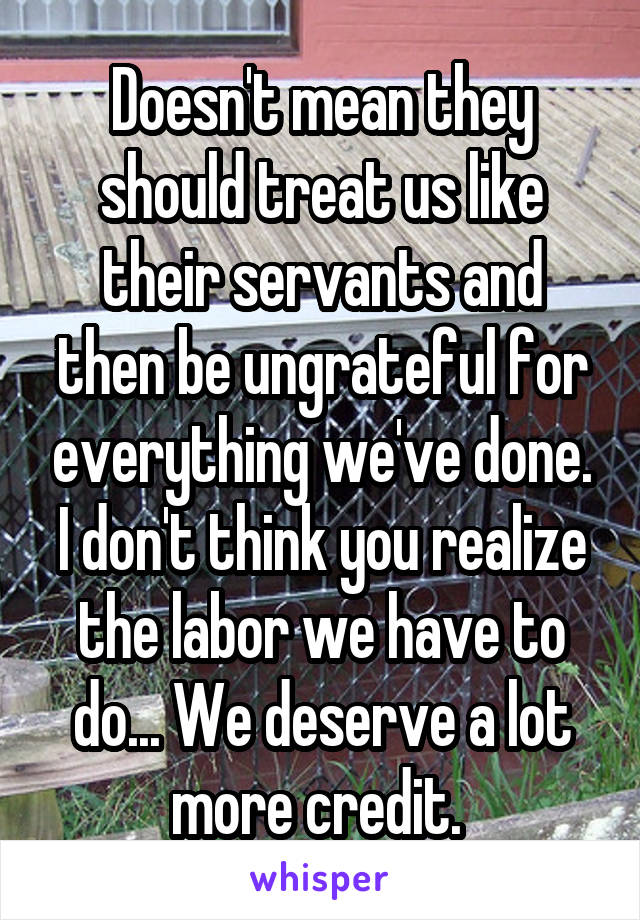 Doesn't mean they should treat us like their servants and then be ungrateful for everything we've done. I don't think you realize the labor we have to do... We deserve a lot more credit. 