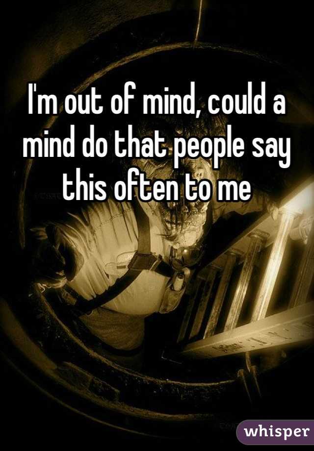 I'm out of mind, could a mind do that people say this often to me 