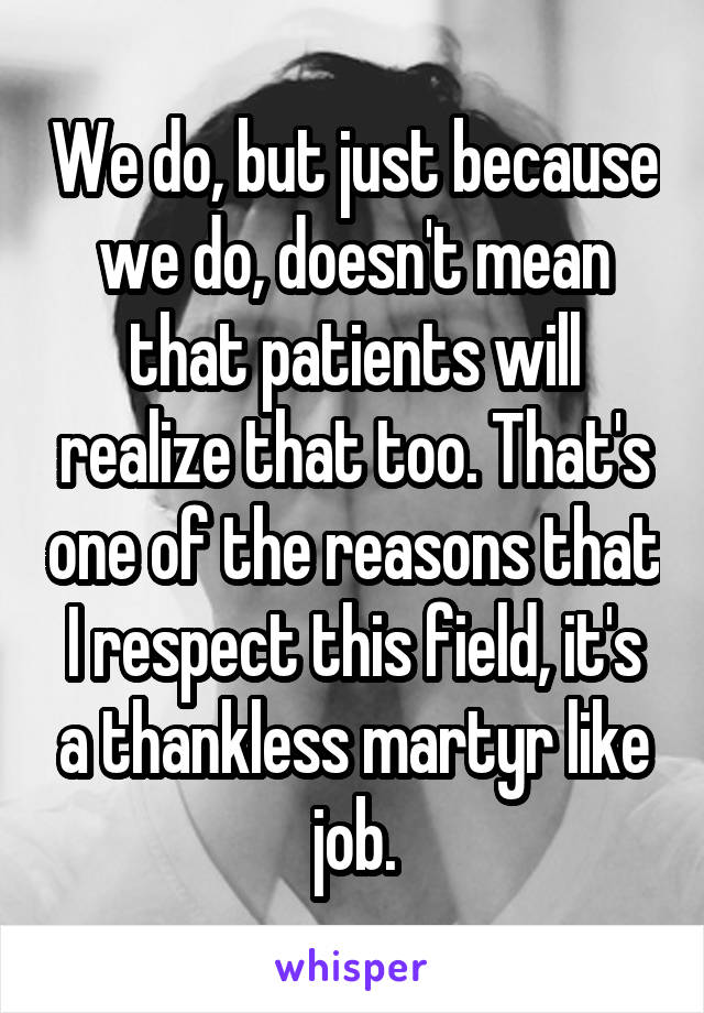 We do, but just because we do, doesn't mean that patients will realize that too. That's one of the reasons that I respect this field, it's a thankless martyr like job.