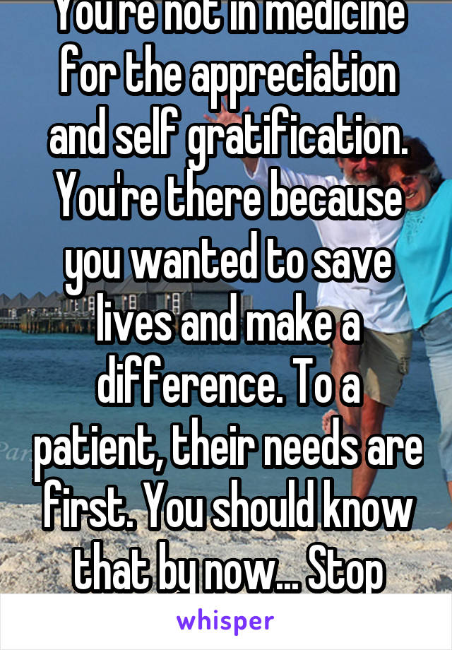 You're not in medicine for the appreciation and self gratification. You're there because you wanted to save lives and make a difference. To a patient, their needs are first. You should know that by now... Stop whining. 