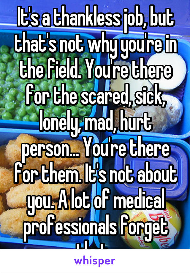 It's a thankless job, but that's not why you're in the field. You're there for the scared, sick, lonely, mad, hurt person... You're there for them. It's not about you. A lot of medical professionals forget that. 
