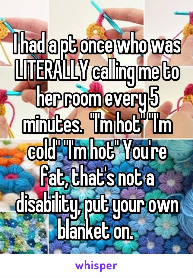 I had a pt once who was LITERALLY calling me to her room every 5 minutes.  "I'm hot" "I'm cold" "I'm hot" You're fat, that's not a disability, put your own blanket on. 