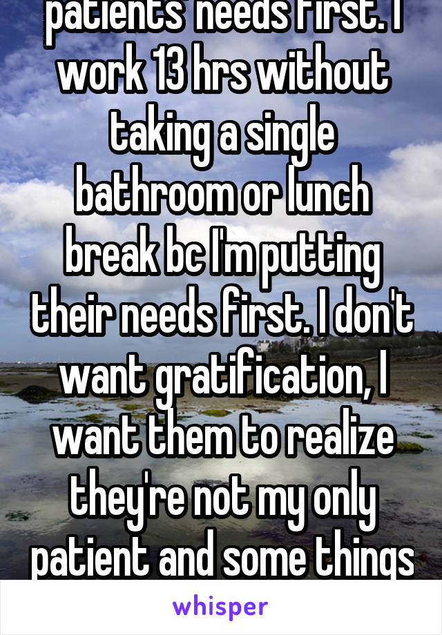 Obviously I put my patients' needs first. I work 13 hrs without taking a single bathroom or lunch break bc I'm putting their needs first. I don't want gratification, I want them to realize they're not my only patient and some things are more important than others. 