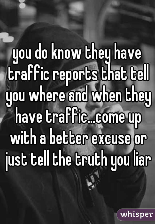 you do know they have traffic reports that tell you where and when they have traffic...come up with a better excuse or just tell the truth you liar