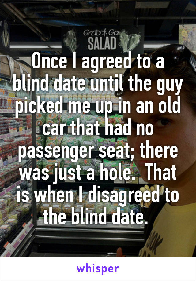 Once I agreed to a blind date until the guy picked me up in an old car that had no passenger seat; there was just a hole.  That is when I disagreed to the blind date. 