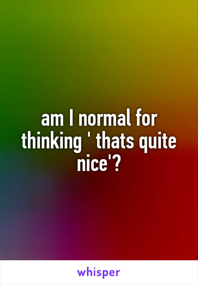 am I normal for thinking ' thats quite nice'?