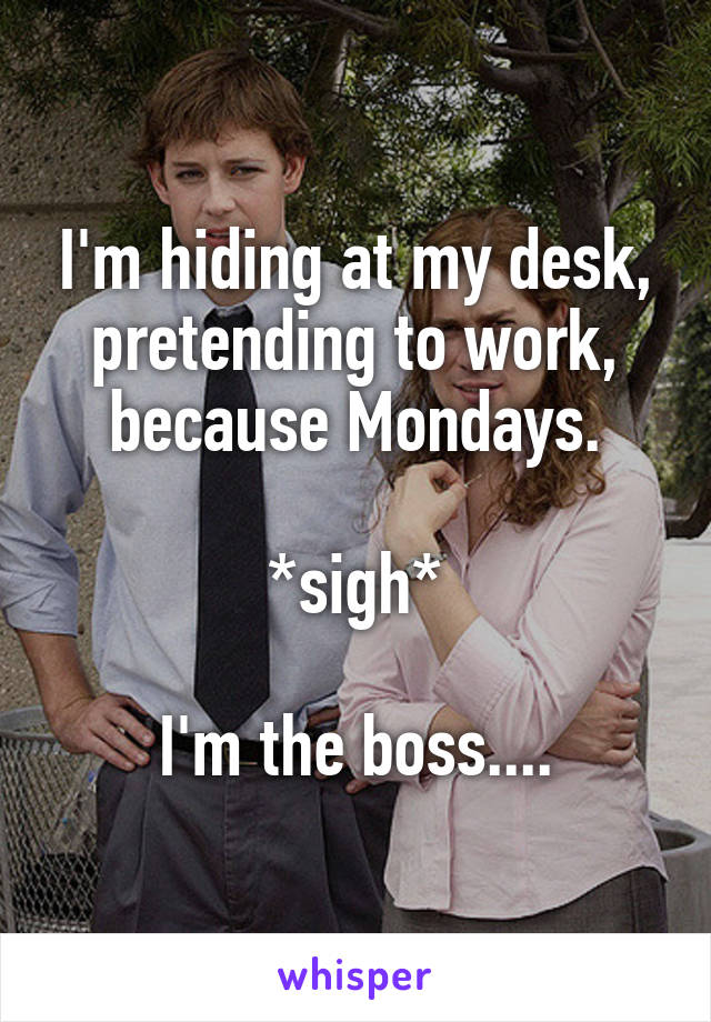 I'm hiding at my desk, pretending to work, because Mondays.

*sigh*

I'm the boss....