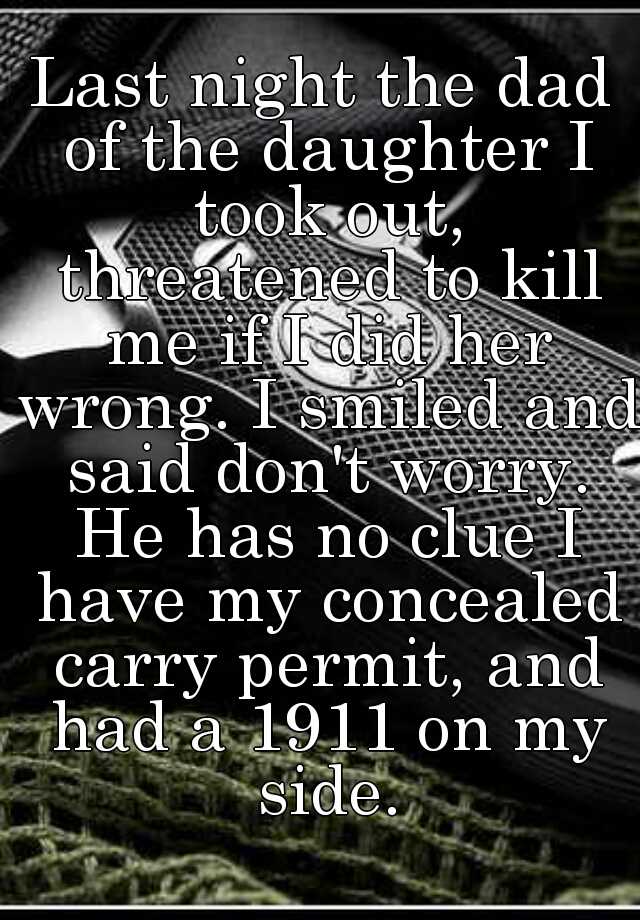 Last night the dad of the daughter I took out, threatened to kill me if I did her wrong. I smiled and said don't worry. He has no clue I have my concealed carry permit, and had a 1911 on my side.