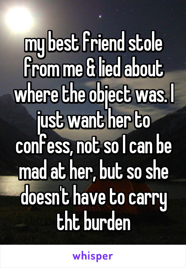 my best friend stole from me & lied about where the object was. I just want her to confess, not so I can be mad at her, but so she doesn't have to carry tht burden