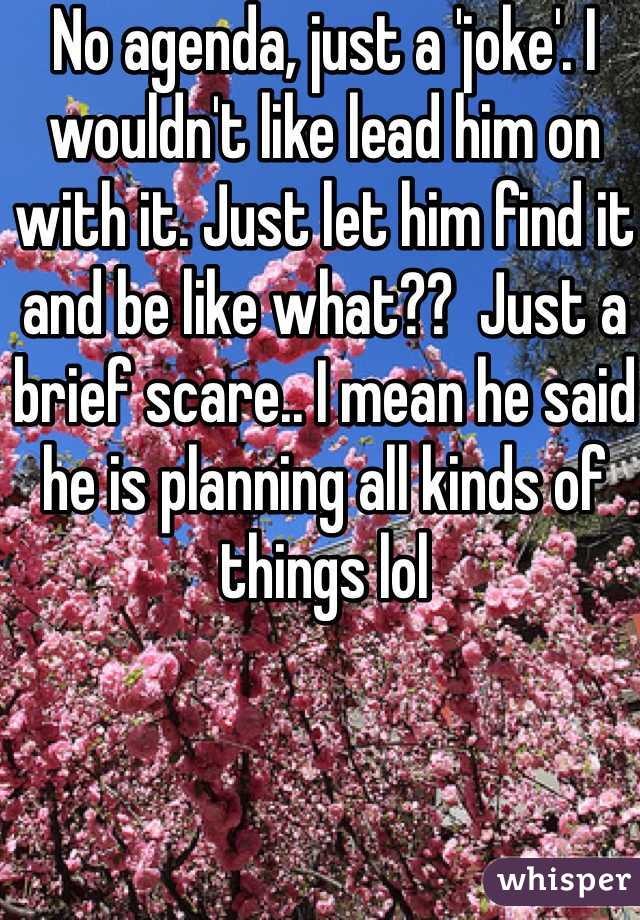 No agenda, just a 'joke'. I wouldn't like lead him on with it. Just let him find it and be like what??  Just a brief scare.. I mean he said he is planning all kinds of things lol