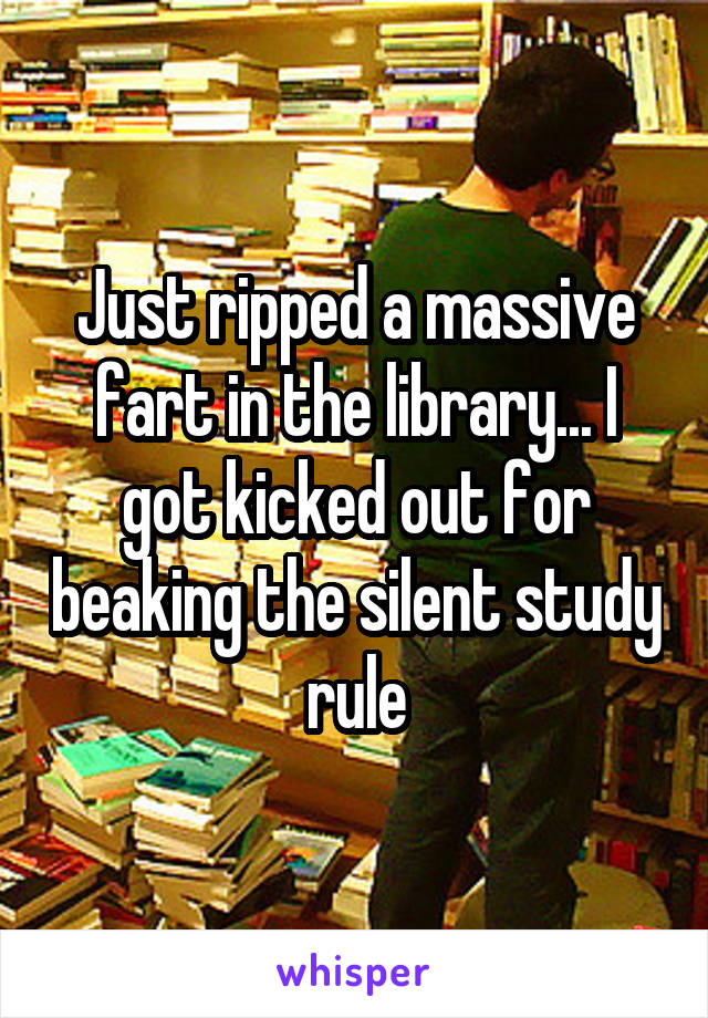 Just ripped a massive fart in the library... I got kicked out for beaking the silent study rule