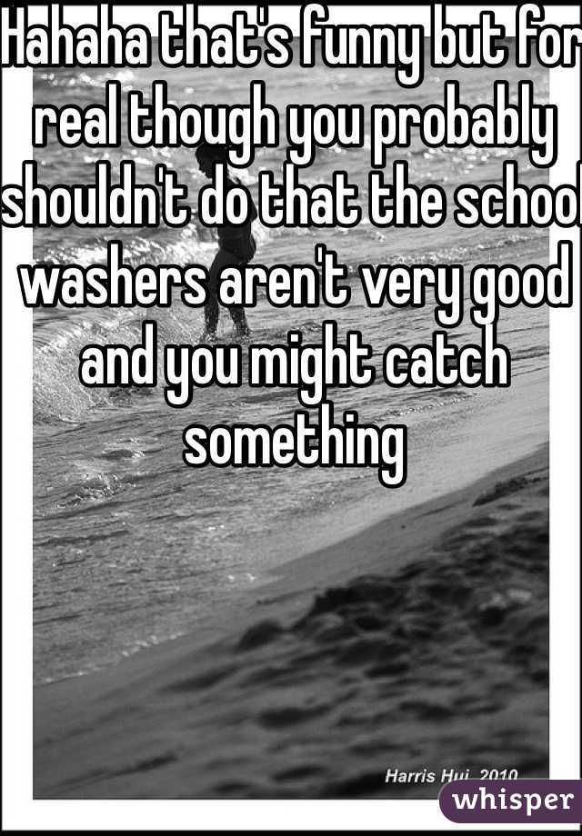 Hahaha that's funny but for real though you probably shouldn't do that the school washers aren't very good and you might catch something