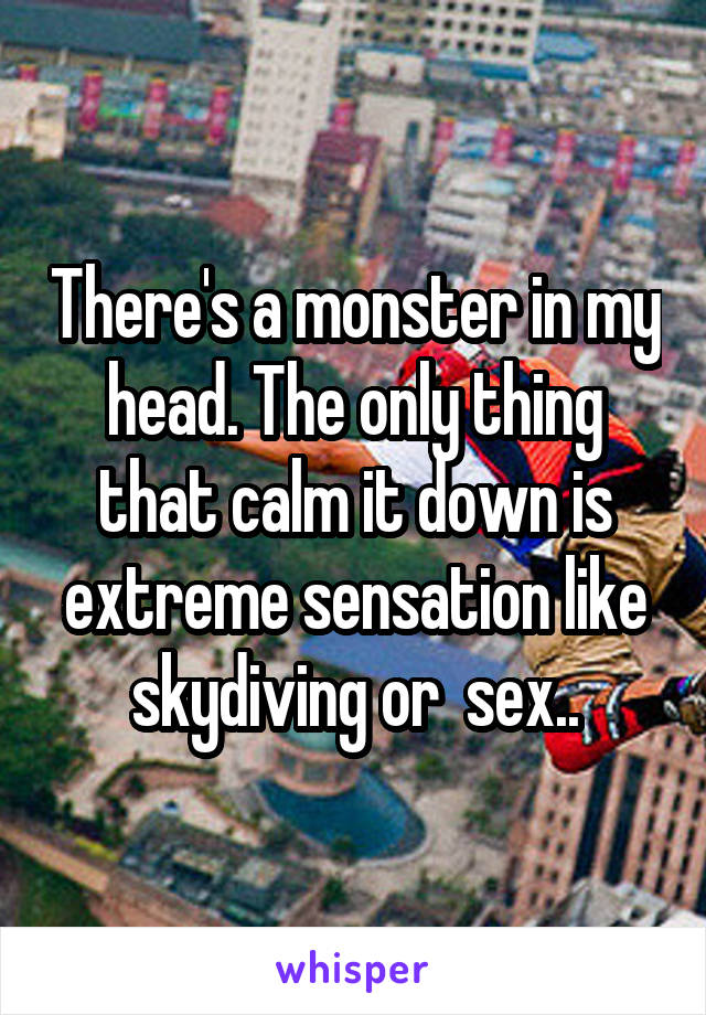 There's a monster in my head. The only thing that calm it down is extreme sensation like skydiving or  sex..