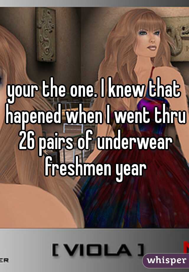your the one. I knew that hapened when I went thru 26 pairs of underwear freshmen year