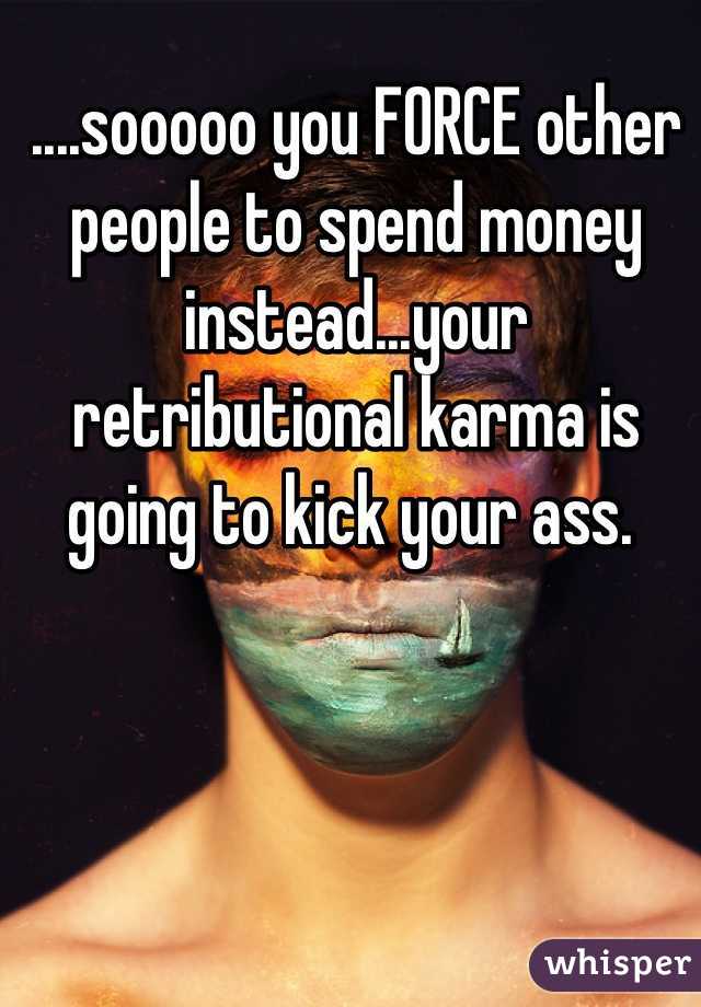....sooooo you FORCE other people to spend money instead...your retributional karma is going to kick your ass. 