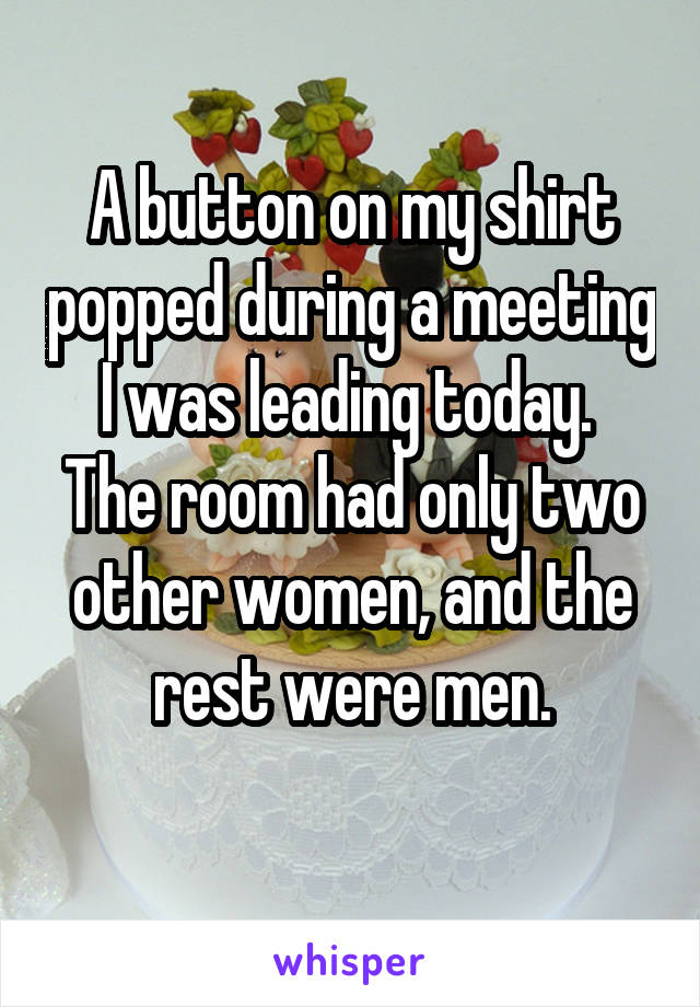 A button on my shirt popped during a meeting I was leading today. 
The room had only two other women, and the rest were men.
