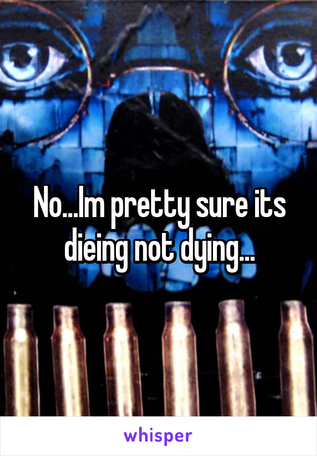 No...Im pretty sure its dieing not dying...