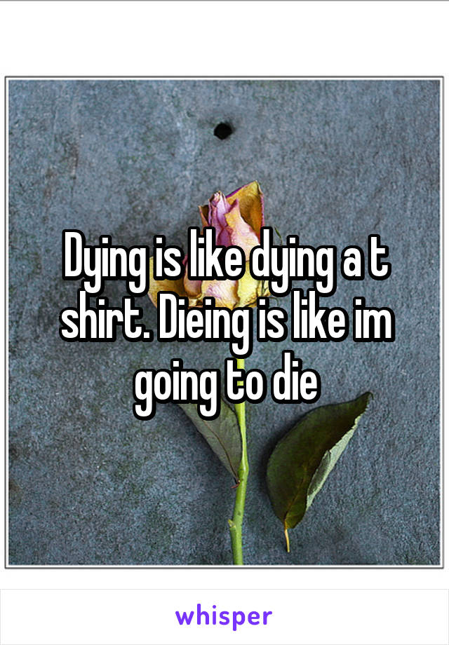 Dying is like dying a t shirt. Dieing is like im going to die