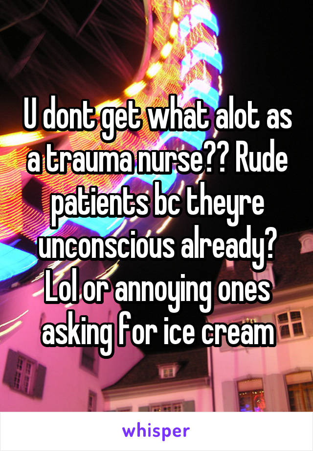 U dont get what alot as a trauma nurse?? Rude patients bc theyre unconscious already? Lol or annoying ones asking for ice cream