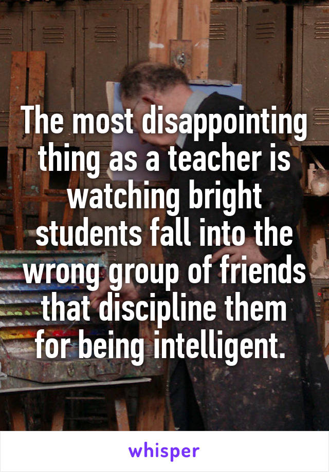 The most disappointing thing as a teacher is watching bright students fall into the wrong group of friends that discipline them for being intelligent. 