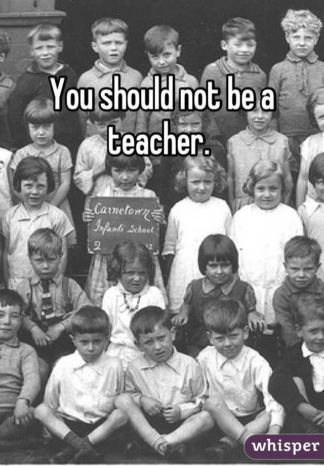 You should not be a teacher. 