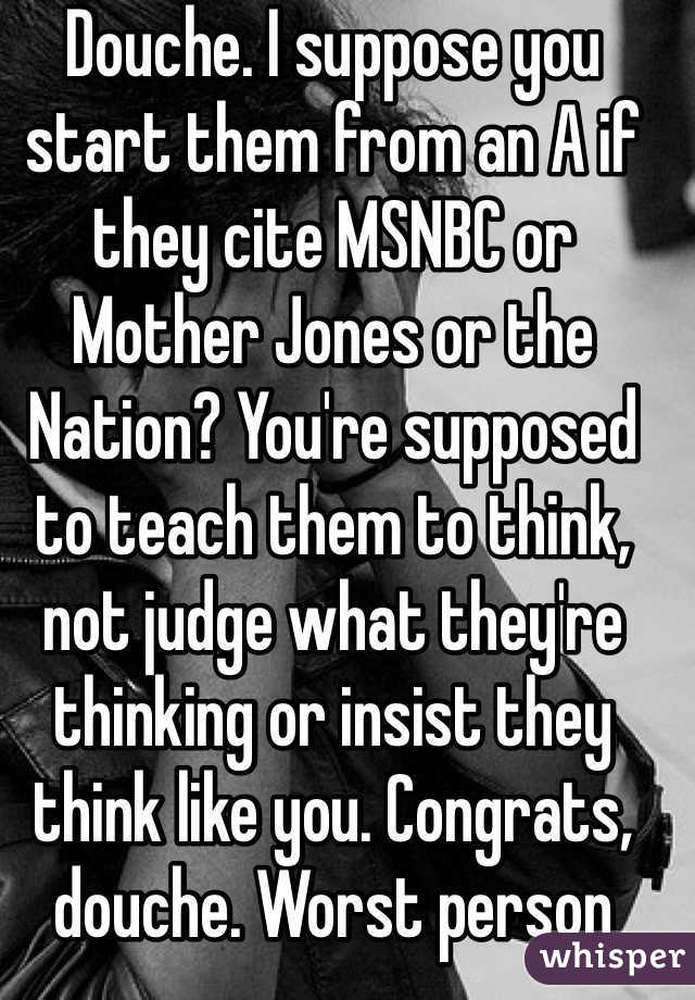 Douche. I suppose you start them from an A if they cite MSNBC or Mother Jones or the Nation? You're supposed to teach them to think, not judge what they're thinking or insist they think like you. Congrats, douche. Worst person tonight.