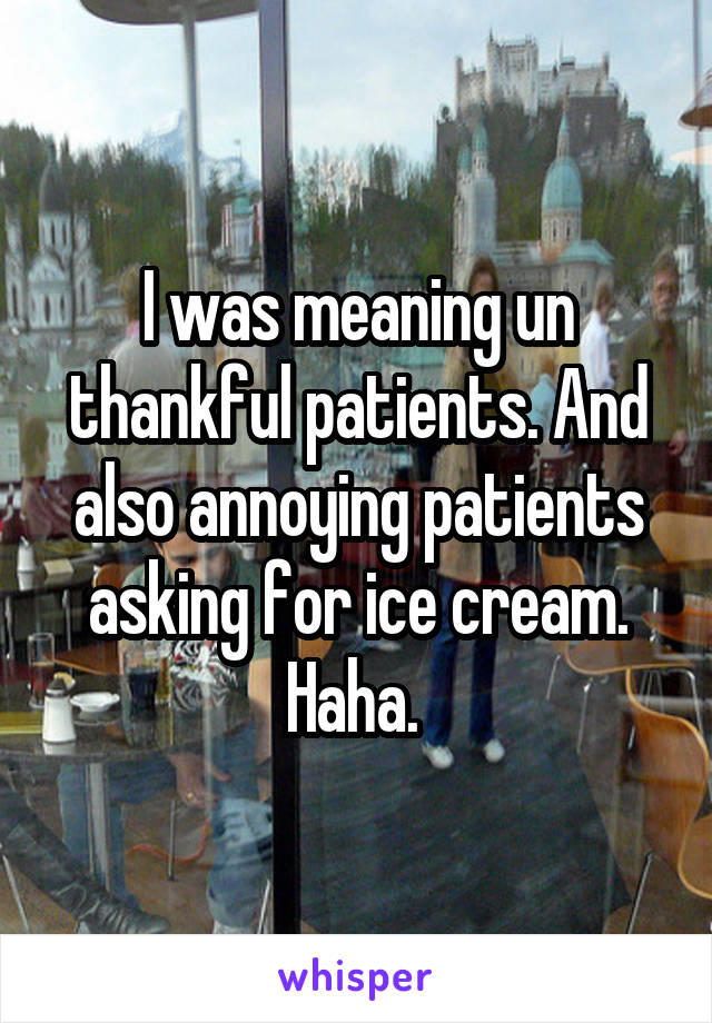 I was meaning un thankful patients. And also annoying patients asking for ice cream. Haha. 