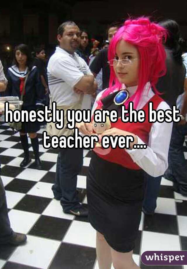 honestly you are the best teacher ever....