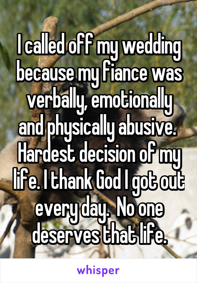I called off my wedding because my fiance was verbally, emotionally and physically abusive.  Hardest decision of my life. I thank God I got out every day.  No one deserves that life.